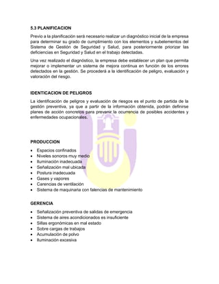5.3 PLANIFICACION
Previo a la planificación será necesario realizar un diagnóstico inicial de la empresa
para determinar su grado de cumplimiento con los elementos y subelementos del
Sistema de Gestión de Seguridad y Salud, para posteriormente priorizar las
deficiencias en Seguridad y Salud en el trabajo detectadas.
Una vez realizado el diagnóstico, la empresa debe establecer un plan que permita
mejorar o implementar un sistema de mejora continua en función de los errores
detectados en la gestión. Se procederá a la identificación de peligro, evaluación y
valoración del riesgo.
IDENTICACION DE PELIGROS
La identificación de peligros y evaluación de riesgos es el punto de partida de la
gestión preventiva, ya que a partir de la información obtenida, podrán definirse
planes de acción concretos para prevenir la ocurrencia de posibles accidentes y
enfermedades ocupacionales.
PRODUCCION
• Espacios confinados
• Niveles sonoros muy medio
• Iluminación inadecuada
• Señalización mal ubicada
• Postura inadecuada
• Gases y vapores
• Carencias de ventilación
• Sistema de maquinaria con falencias de mantenimiento
GERENCIA
• Señalización preventiva de salidas de emergencia
• Sistema de aires acondicionados es insuficiente
• Sillas ergonómicas en mal estado
• Sobre cargas de trabajos
• Acumulación de polvo
• Iluminación excesiva
 