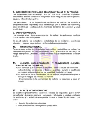 8. INSPECCIONES INTERNAS DE SEGURIDAD Y SALUD EN EL TRABAJO
Las inspecciones que se realizan son de dos tipos planificas inopinadas,
destinadas a detectar condiciones inseguras o actos inseguros de los trabajadores,
equipos, infraestructura y otros
Las ejecuciones de las inspecciones planificadas se realizan de acuerdo al
programa anual se seguridad y salud en el trabajo por el sistema de seguridad y
salud en el trabajo , participando los miembros del comité de seguridad y salud
en el trabajo .
9. SALUD OCUPACIONAL
La empresa famar tiene un compromiso de realizar los exámenes medidos
ocupacionales a los trabajadores .
El s.s.s.t elabora los indicadores estadísticos de los incidentes accidentes
laborales , estados prepa lógicos y enfermedades ocupacionales.
10. HIGIENE OCUPACIONAL
Para mantener ambientes de trabajos confortables y saludables , se realizan los
monitores de agentes físicos ( iluminación – ruido ) y la evaluación de riesgo de
riesgo disergonoco . Unidad s.s.t la responsables de que estos monitores se lleven
a cabo
11. CLIENTES, SUDCONTRATADOS Y PROVEEDORES CLIENTES,
SUBCONTRATAS Y SERVICIOS
A) Los servicios que se brindad la empresa famar a través de contratista ,
subcontratista y proveedores , deberán garantiza. cumplir lo establecido
en nuestro reglamento interno de seguridad y salud en el trabajo
B) La verificación de la contratación de los seguros complementarios para el
trabajo de riesgos de acuerdo a la nomina
El cumplimento de la normatividad de materia se seguridad y salud en
trabajo
12. PLAN DE INCONTINGENVCIAS
Se establecen procedimientos y acciones básicas de respuestas que se toman
para afrontar de manera oportuna , adecuada y efectuada y efectiva en el caso
de accidentes y/ o estado de emergencia durante el desarrollo del trabajo , que
cubra .
• Manejo de sustancias peligrosas
• Plan de respuestas a emergencias y respuestas
 