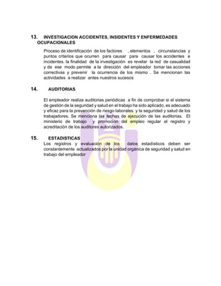 13. INVESTIGACION ACCIDENTES, INSIDENTES Y ENFERMEDADES
OCUPACIONALES
Proceso de identificación de los factores , elementos , circunstancias y
puntos criterios que ocurren para causar para causar los accidentes e
incidentes. la finalidad de la investigación es revelar la red de casualidad
y de ese modo permite a la dirección del empleador tomar las acciones
correctivas y prevenir la ocurrencia de los mismo . Se mencionan las
actividades a realizar antes nuestros sucesos
14. AUDITORIAS
El empleador realiza auditorias periódicas a fin de comprobar si el sistema
de gestión de la seguridad y salud en el trabajo ha sido aplicado, es adecuado
y eficaz para la prevención de riesgo laborales y la seguridad y salud de los
trabajadores. Se menciona las fechas de ejecución de las auditorias. El
ministerio de trabajo y promoción del empleo regular el registro y
acreditación de los auditores autorizados.
15. ESTADISTICAS
Los registros y evaluación de los datos estadísticos deben ser
constantemente actualizados por la unidad orgánica de seguridad y salud en
trabajo del empleador
 