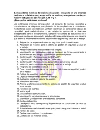 5.5 Estándares mínimos del sistema de gestión integrado en una empresa
dedicada a la fabricación y exportación de aceites y margarinas cuenta con
más 50 trabajadores con riesgo l, lI, lll, lv y v.
¿Que son los estándares mínimos?
Los estándares mínimos corresponden al conjunto de normas, requisitos y
procedimientos de obligatorio cumplimiento de los empleadores y contratantes,
mediante los cuales se establecen, verifican y controlan las condiciones básicas de
capacidad técnico-administrativa y de suficiencia patrimonial y financiera
indispensable para el funcionamiento, ejercicio y desarrollo de actividades en el
sistema de gestión de seguridad y salud en el trabajo asignación de una persona
que diseñe e implemente el sistema de gestión de seguridad y salud en el trabajo.
1. Asignación de responsabilidades en seguridad y salud en el trabajo.
2. Asignación de recursos para el sistema de gestión en seguridad y salud en
el trabajo.
3. Afiliación al sistema de seguridad social integral.
4. Identificación de trabajadores que se dediquen en forma permanente a
actividades de alto riesgo y cotización de pensión especial.
5. Conformación y funcionamiento del COPASST.
6. Capacitación de los integrantes del COPASST.
7. Conformación y funcionamiento del comité de convivencia laboral.
8. Inducción y re inducción en seguridad y salud en el trabajo.
9. Programa de capacitación anual.
10.Curso virtual de capacitación de cincuenta (50) horas en seguridad y salud
en el trabajo.
11.Política de seguridad y salud trabajo.
12.Objetivo de seguridad y salud en el trabajo.
13.Evaluación inicial del sistema de gestión.
14.Plan anual de trabajo.
15.Archivo y retención documento del sistema de gestión de seguridad y salud
en el trabajo.
16.Rendición de cuentas.
17.Matriz legal.
18.Mecanismo de comunicación.
19.Identificación y evaluación para la adquisición.
20.Evaluación y selección de proveedores y contratista.
21.Gestión del cambio.
22.Descripción socio demográfica y diagnóstico de las condiciones de salud de
trabajadores.
23.Actividades de medicina del trabajo y de prevención y promoción de la salud.
24.Perfiles de cargo.
25.Evaluaciones medicas ocupacionales.
26.Custodia de las historias clínica.
 