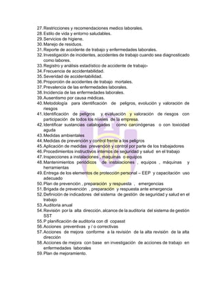 27.Restricciones y recomendaciones medico laborales.
28.Estilo de vida y entorno saludables.
29.Servicios de higiene.
30.Manejo de residuos.
31.Reporte de accidente de trabajo y enfermedades laborales.
32.Investigación de incidentes, accidentes de trabajo cuando sea diagnosticado
como labores.
33.Registro y análisis estadístico de accidente de trabajo-
34.Frecuencia de accidentabilidad.
35.Severidad de accidentabilidad.
36.Proporción de accidentes de trabajo mortales.
37.Prevalencia de las enfermedades laborales.
38.Incidencia de las enfermedades laborales.
39.Ausentismo por causa médicas.
40.Metodología para identificación de peligros, evolución y valoración de
riesgos
41.Identificación de peligros y evaluación y valoración de riesgos con
participación de todos los niveles de la empresa.
42.Identificar sustancias catalogadas como carcinógenas o con toxicidad
aguda
43.Medidas ambientales
44.Medidas de prevención y control frente a los peligros
45.Aplicación de medidas prevención y control por parte de los trabajadores
46.Procedimientos instructivos internos de seguridad y salud en el trabajo
47.Inspecciones a instalaciones , maquinas o equipos
48.Mantenimientos periódicos de instalaciones , equipos , máquinas y
herramientas
49.Entrega de los elementos de protección personal – EEP y capacitación uso
adecuado
50.Plan de prevención , preparación y respuesta , emergencias
51.Brigada de prevención , preparación y respuesta ante emergencia
52.Definición de indicadores del sistema de gestión de seguridad y salud en el
trabajo
53.Auditoria anual
54.Revisión por la alta dirección. alcance de la auditoria del sistema de gestión
SST
55.P planificación de auditoria con dl copasst
56.Acciones preventivas y / o correctivas
57.Acciones de mejora conforme a la revisión de la alta revisión de la alta
dirección
58.Acciones de mejora con base en investigación de acciones de trabajo en
enfermedades laborales
59.Plan de mejoramiento.
 