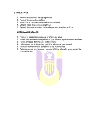 6.3 OBJETIVOS
1. Reducir el consumo de agua potable
2. Reducir los desechos solidos
3. Minimizar el uso constante de los automóviles
4. Utilizar tipos de gasolinas orgánica
5. Reducir la contaminación del suelo con los desechos solidos
METAS AMBIENTALES
1. Promover capacitaciones para el ahorro de agua
2. Hacer conciencia de la importancia que tiene el agua en nuestras vidas
3. Hacer jornadas de limpieza cada semana
4. Utilizar para los automóviles gasolina a base de gas natural
5. Realizar mantenimiento constante a los automóviles
6. Evitar desechar los tipos de residuos sólidos al suelo y así reducir la
contaminación
 
