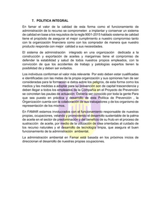 7. POLITICA INTEGRAL
En famar el valor de la calidad de esta forma como el funcionamiento de
administración de lo recurso se comprometen a implantar y conservar un sistema
de calidad en base a los requisitos de la regla 9001-2015 hablado sistema de calidad
tiene el propósito de asegurar el mejor cumplimiento a nuestro compromiso tanto
con la organización financiera como con los comprador de manera que nuestro
producto responda con mejor calidad a sus necesidades.
El sistema de administración integrado en una organización dedicada a la
construcción y exportación de aceites y margarinas tiene el compromiso de
defender la estabilidad y salud de todos nuestros propios empleados, con la
convicción de que los accidentes de trabajo y patologías expertos tienen la
posibilidad de y deben ser evitados.
Los individuos conforman el valor más relevante Por esto deben estar cualificadas
e identificadas con las metas de la propia organización y sus opiniones han de ser
consideradas para la formación e datos sobre los peligros, de esta forma como los
medios y las medidas a adoptar para su prevención son de capital trascendencia y
deben llegar a todos los empleados de la Compañía en el Proyecto de Prevención
se concretan las pautas de actuación Debería ser conocido por toda la gente Para
que sea puesto en práctica y desarrollo de esta Política de Prevención , la
Organización cuenta con la colaboración de sus trabajadores y de los organismo de
representación de los mismos.
En FAMAR estamos involucrados con el funcionamiento responsable de nuestras
propias, ocupaciones, velando y promoviendo el desarrollo sustentable de la palma
de aceite en el sector de predominación y del beneficio de su fruto en el proceso de
sustracción de aceite, por medio de la utilización de idea orientadas al cuidado de
los recurso naturales y el desarrollo de tecnología limpia, que asegura el buen
funcionamiento de la administración ambiental.
La administración ambiental en Famar está basada en los próximos inicios de
direccionan el desarrollo de nuestras propias ocupaciones.
 