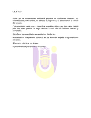 OBJETIVO
•Velar por la sostenibilidad ambiental, prevenir los accidentes laborales, las
enfermedades profesionales, los daños a la propiedad, y la afectación de la calidad
del servicio.
•Trabajar por un mejor futuro y determinar que todo producto sea de la mejor calidad
para así poder prestar un mejor servicio a cada uno de nuestros clientes y
accionistas.
•Satisfacer las necesidades y expectativas de clientes
•Garantizar el cumplimiento continuo de los requisitos legales y reglamentarios
aplicados.
•Eliminar o minimizar los riesgos
•Aplicar medidas preventivas o de control
 