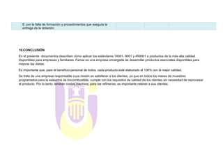 E: por la falta de formación y procedimientos que asegura la
entrega de la dotación.
10.CONCLUSIÓN
En el presente documentos describen cómo aplicar los estándares 14001, 9001 y 450001 a productos de la más alta calidad
disponibles para empresas y familiares. Famar es una empresa encargada de desarrollar productos esenciales disponibles para
mejorar las dietas.
Es importante que, para el beneficio personal de todos, cada producto esté elaborado al 100% con la mejor calidad.
Se trata de una empresa responsable cuya misión es satisfacer a los clientes, ya que en todos los meses de muestreo
programados para la estearina de biocombustible, cumple con los requisitos de calidad de los clientes sin necesidad de reprocesar
el producto. Por lo tanto, tendrán costos inactivos; para las refinerías, es importante retener a sus clientes.
 