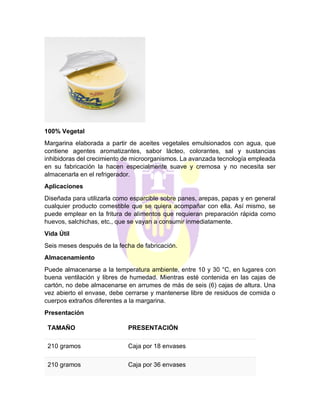 100% Vegetal
Margarina elaborada a partir de aceites vegetales emulsionados con agua, que
contiene agentes aromatizantes, sabor lácteo, colorantes, sal y sustancias
inhibidoras del crecimiento de microorganismos. La avanzada tecnología empleada
en su fabricación la hacen especialmente suave y cremosa y no necesita ser
almacenarla en el refrigerador.
Aplicaciones
Diseñada para utilizarla como esparcible sobre panes, arepas, papas y en general
cualquier producto comestible que se quiera acompañar con ella. Así mismo, se
puede emplear en la fritura de alimentos que requieran preparación rápida como
huevos, salchichas, etc., que se vayan a consumir inmediatamente.
Vida Útil
Seis meses después de la fecha de fabricación.
Almacenamiento
Puede almacenarse a la temperatura ambiente, entre 10 y 30 °C, en lugares con
buena ventilación y libres de humedad. Mientras esté contenida en las cajas de
cartón, no debe almacenarse en arrumes de más de seis (6) cajas de altura. Una
vez abierto el envase, debe cerrarse y mantenerse libre de residuos de comida o
cuerpos extraños diferentes a la margarina.
Presentación
TAMAÑO PRESENTACIÓN
210 gramos Caja por 18 envases
210 gramos Caja por 36 envases
 