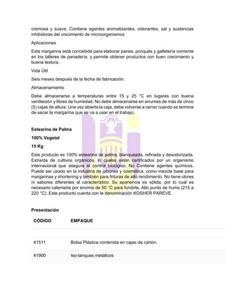 cremosa y suave. Contiene agentes aromatizantes, colorantes, sal y sustancias
inhibidoras del crecimiento de microorganismos
Aplicaciones
Esta margarina está concebida para elaborar panes, ponqués y galletería corriente
en los talleres de panadería, y permite obtener productos con buen crecimiento y
buena textura.
Vida Útil
Seis meses después de la fecha de fabricación.
Almacenamiento
Debe almacenarse a temperaturas entre 15 y 25 °C en lugares con buena
ventilación y libres de humedad. No debe almacenarse en arrumes de más de cinco
(5) cajas de altura. Una vez abierta la caja, debe volverse a cerrar cuando se termine
de sacar la margarina que se va a usar en el trabajo.
Estearina de Palma
100% Vegetal
15 Kg
Este producto es 100% estearina de palma, blanqueada, refinada y desodorizada.
Extraída de cultivos orgánicos, lo cuales están certificados por un organismo
internacional que asegura el control biológico. No Contiene agentes químicos.
Puede ser usado en la industria de jabones y cosmética, como mezcla base para
margarinas y shortening y también para frituras de alto rendimiento. No tiene olores
ni sabores diferentes al característico. Su apariencia es sólida, por lo cual es
necesario calentarla por encima de 50 °C para fundirla. Alto punto de humo (215 a
220 °C). Este producto cuenta con la denominación KOSHER PAREVE.
Presentación
CÓDIGO EMPAQUE
41511 Bolsa Plástica contenida en cajas de cartón.
41900 Iso-tanques metálicos
 