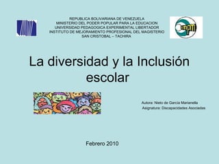 La diversidad y la Inclusión
escolar
Autora: Nieto de García Marianella
Asignatura: Discapacidades Asociadas
REPUBLICA BOLIVARIANA DE VENEZUELA
MINISTERIO DEL PODER POPULAR PARA LA EDUCACION
UNIVERSIDAD PEDAGOGICA EXPERIMENTAL LIBERTADOR
INSTITUTO DE MEJORAMIENTO PROFESIONAL DEL MAGISTERIO
SAN CRISTOBAL – TACHIRA
Febrero 2010
 