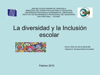 La diversidad y la Inclusión escolar  Autora: Nieto de García Marianella  Asignatura: Discapacidades Asociadas  REPUBLICA BOLIVARIANA DE VENEZUELA MINISTERIO DEL PODER POPULAR PARA LA EDUCACION UNIVERSIDAD PEDAGOGICA EXPERIMENTAL LIBERTADOR INSTITUTO DE MEJORAMIENTO PROFESIONAL DEL MAGISTERIO SAN CRISTOBAL – TACHIRA   Febrero 2010  