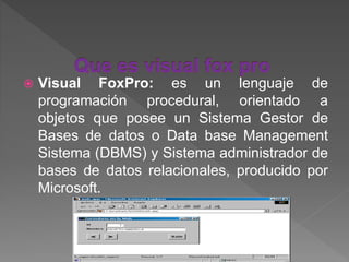 Visual FoxPro: es un lenguaje de
programación procedural, orientado a
objetos que posee un Sistema Gestor de
Bases de datos o Data base Management
Sistema (DBMS) y Sistema administrador de
bases de datos relacionales, producido por
Microsoft.
 
