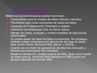 Entre sus características se pueden enumerar:
 Capacidades para el manejo de datos nativos y remotos.
 Flexibilidad para crear soluciones de bases de datos.
 Lenguaje de Programación Orientado a objetos.
 Utilización de Sentencias SQL en forma nativa.
 Manejo de vistas, cursores y control completo de estructuras
relacionales.
 Su propio gestor de base de datos incorporado. Sin embargo,
también puede conectarse con servidores de base de datos,
tales como Oracle, Microsoft SQL Server o MySQL.
 Cuenta con un motor de generación de informes renovado y
flexible para soluciones más robustas.
 Desde la versión 9.0, amplio soporte de XML, tanto como fuente
de datos (por ej., servicios Web basados en XML) como por
generar reportes en formato XML.
 