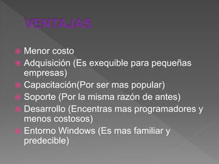 Menor costo
 Adquisición (Es exequible para pequeñas
empresas)
 Capacitación(Por ser mas popular)
 Soporte (Por la misma razón de antes)
 Desarrollo (Encentras mas programadores y
menos costosos)
 Entorno Windows (Es mas familiar y
predecible)
 