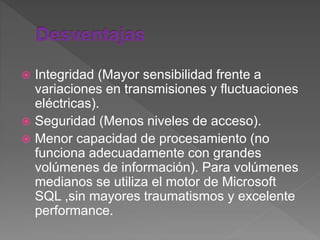 Integridad (Mayor sensibilidad frente a
variaciones en transmisiones y fluctuaciones
eléctricas).
 Seguridad (Menos niveles de acceso).
 Menor capacidad de procesamiento (no
funciona adecuadamente con grandes
volúmenes de información). Para volúmenes
medianos se utiliza el motor de Microsoft
SQL ,sin mayores traumatismos y excelente
performance.
 