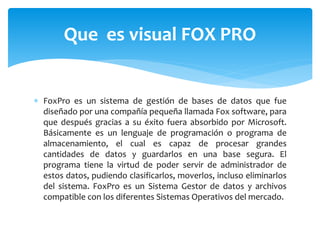  FoxPro es un sistema de gestión de bases de datos que fue
diseñado por una compañía pequeña llamada Fox software, para
que después gracias a su éxito fuera absorbido por Microsoft.
Básicamente es un lenguaje de programación o programa de
almacenamiento, el cual es capaz de procesar grandes
cantidades de datos y guardarlos en una base segura. El
programa tiene la virtud de poder servir de administrador de
estos datos, pudiendo clasificarlos, moverlos, incluso eliminarlos
del sistema. FoxPro es un Sistema Gestor de datos y archivos
compatible con los diferentes Sistemas Operativos del mercado.
Que es visual FOX PRO
 