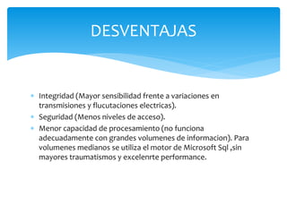  Integridad (Mayor sensibilidad frente a variaciones en
transmisiones y flucutaciones electricas).
 Seguridad (Menos niveles de acceso).
 Menor capacidad de procesamiento (no funciona
adecuadamente con grandes volumenes de informacion). Para
volumenes medianos se utiliza el motor de Microsoft Sql ,sin
mayores traumatismos y excelenrte performance.
DESVENTAJAS
 