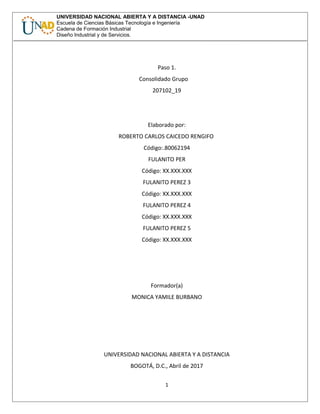 UNIVERSIDAD NACIONAL ABIERTA Y A DISTANCIA -UNAD
Escuela de Ciencias Básicas Tecnología e Ingeniería
Cadena de Formación Industrial
Diseño Industrial y de Servicios.
Paso 1.
Consolidado Grupo
207102_19
Elaborado por:
ROBERTO CARLOS CAICEDO RENGIFO
Código:.80062194
FULANITO PER
Código: XX.XXX.XXX
FULANITO PEREZ 3
Código: XX.XXX.XXX
FULANITO PEREZ 4
Código: XX.XXX.XXX
FULANITO PEREZ 5
Código: XX.XXX.XXX
Formador(a)
MONICA YAMILE BURBANO
UNIVERSIDAD NACIONAL ABIERTA Y A DISTANCIA
BOGOTÁ, D.C., Abril de 2017
1
 