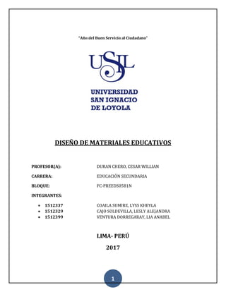 1
“Año del Buen Servicio al Ciudadano”
DISEÑO DE MATERIALES EDUCATIVOS
PROFESOR(A): DURAN CHERO, CESAR WILLIAN
CARRERA: EDUCACIÓN SECUNDARIA
BLOQUE: FC-PREEDS05B1N
INTEGRANTES:
 1512337 COAILA SUMIRE, LYSS KHEYLA
 1512329 CAJO SOLDEVILLA, LESLY ALEJANDRA
 1512399 VENTURA DORREGARAY, LIA ANABEL
LIMA- PERÚ
2017
 