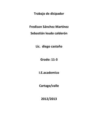 Trabajo de disipador


Fredison Sánchez Martínez
Sebastián leudo calderón


    Lic. diego castaño


       Grado: 11-3


      I.E.academico


      Cartago/valle


       2012/2013
 