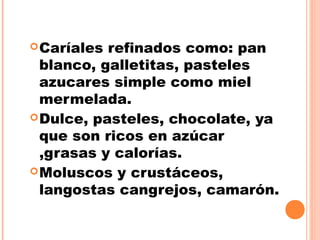 Caríales refinados como: pan
blanco, galletitas, pasteles
azucares simple como miel
mermelada.
Dulce, pasteles, chocolate, ya
que son ricos en azúcar
,grasas y calorías.
Moluscos y crustáceos,
langostas cangrejos, camarón.
 