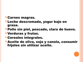  Carnes magras.
 Leche descremada, yogur bajo en
grasa.
 Pollo sin piel, pescado, clara de huevo.
 Verduras y frutas.
 Cereales integrales.
 Aceite de oliva, soja y canola, consumir
frijoles sin utilizar aceite.
 