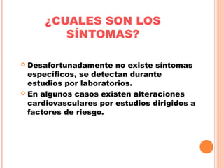 ¿CUALES SON LOS
SÍNTOMAS?
 Desafortunadamente no existe síntomas
específicos, se detectan durante
estudios por laboratorios.
 En algunos casos existen alteraciones
cardiovasculares por estudios dirigidos a
factores de riesgo.
 