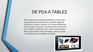 DE PDA ATABLES
PDA significa Personal DigitalAssitant, sirven como
organizadores electrónicos que contienen agenda,
calendario y lista de contacto, con el paso del tiempo
fueron modo creciendo y actualmente los conocemos
comoTablet (o tabletas) sirven tanto como para leer
libros hasta realizar video llamadas, pronto no serán
muy diferentes a los teléfonos celulares
 