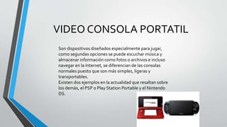 VIDEO CONSOLA PORTATIL
Son dispositivos diseñados especialmente para jugar,
como segundas opciones se puede escuchar música y
almacenar información como fotos o archivos e incluso
navegar en la Internet, se diferencian de las consolas
normales puesto que son más simples, ligeras y
transportables.
Existen dos ejemplos en la actualidad que resaltan sobre
los demás, el PSP o Play Station Portable y el Nintendo
DS.
 
