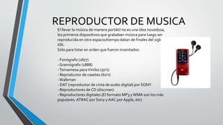 REPRODUCTOR DE MUSICA
El llevar la música de manera portátil no es una idea novedosa,
los primeros dispositivos que grababan música para luego ser
reproducida en otro espacio/tiempo datan de finales del siglo
XIX.
Sólo para listar en orden que fueron inventados:
- Fonógrafo (1877)
- Gramógrafo (1888)
-Tornamesa paraVinilos (50's)
- Reproductor de casetes (60's)
-Walkman
- DAT (reproductor de cinta de audio digital) por SONY
- Reproductores de CD (discman)
- Reproductores digitales (El formato MP3 yWMA son los más
populares.ATRAC por Sony y AAC por Apple, etc)
 