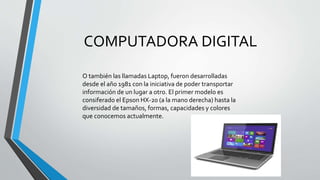 COMPUTADORA DIGITAL
O también las llamadas Laptop, fueron desarrolladas
desde el año 1981 con la iniciativa de poder transportar
información de un lugar a otro. El primer modelo es
consiferado el Epson HX-20 (a la mano derecha) hasta la
diversidad de tamaños, formas, capacidades y colores
que conocemos actualmente.
 