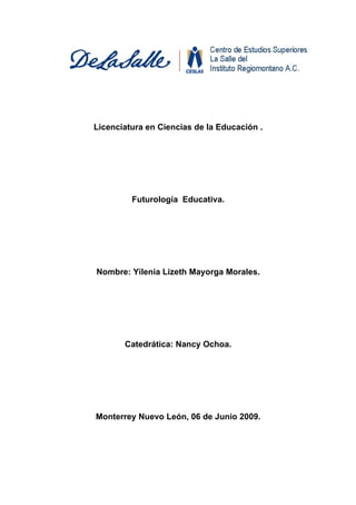 Licenciatura en Ciencias de la Educación .




         Futurología Educativa.




Nombre: Yilenia Lizeth Mayorga Morales.




       Catedrática: Nancy Ochoa.




Monterrey Nuevo León, 06 de Junio 2009.
 