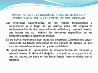 IMPORTANCIA DE LA DOCUMENTACION DE METODOS Y
PROCEDIMIENTOS EN LAS EMPRESAS COLOMBIANAS
Las empresas Colombianas, se han venido fortaleciendo y
actualizando a lo largo de los últimos años, ello implica la
implementación de documentación de métodos y procedimientos,
que hacen que se definan las funciones especificas en los
diferentes puntos o lugares de trabajo.
Es de suma importancia que todas las empresas Colombianas vayan
definiendo las tareas especificas de los puestos de trabajo, ya que
esto se vera reflejado en orden y mas rentabilidad.
De igual manera la generación de documentación de métodos y
procedimientos, le dará al trabajador y al patrono una garantía de
que su trabajo, se basa en los lineamientos recomendados por la
empresa.
 