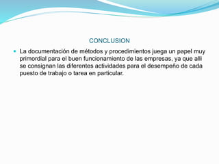 CONCLUSION
 La documentación de métodos y procedimientos juega un papel muy
primordial para el buen funcionamiento de las empresas, ya que alli
se consignan las diferentes actividades para el desempeño de cada
puesto de trabajo o tarea en particular.
 