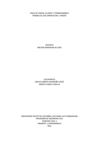 FISICA DE ONDAS, FLUIDOS Y TERMODINAMICA
TRABAJO DE DOCUMENTACION, “ONDAS”
DOCENTE
ANCIZAR BARRAGAN ALTURO
ESTUDIANTES
CARLOS ANDRES AVENDAÑO LOPEZ
ANDRES CAMILO PADILLA
UNIVERSIDAD PILOTO DE COLOMBIA, SECCIONAL ALTO MAGDALENA
PROGRAMA DE INGENIERIA CIVIL
SEMESTRE 2021-2
GIRARDOT, CUNDINAMARCA
2021
 