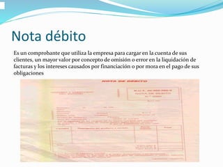 Nota débito
Es un comprobante que utiliza la empresa para cargar en la cuenta de sus
clientes, un mayor valor por concepto de omisión o error en la liquidación de
facturas y los intereses causados por financiación o por mora en el pago de sus
obligaciones
 