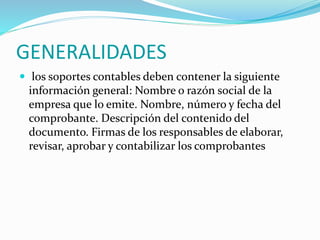 GENERALIDADES
 los soportes contables deben contener la siguiente
información general: Nombre o razón social de la
empresa que lo emite. Nombre, número y fecha del
comprobante. Descripción del contenido del
documento. Firmas de los responsables de elaborar,
revisar, aprobar y contabilizar los comprobantes
 