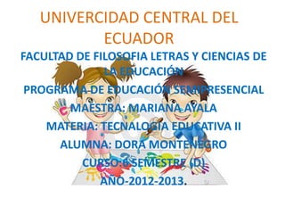 UNIVERCIDAD CENTRAL DEL
          ECUADOR
FACULTAD DE FILOSOFIA LETRAS Y CIENCIAS DE
              LA EDUCACIÓN
 PROGRAMA DE EDUCACIÓN SEMIPRESENCIAL
        MAESTRA: MARIANA AYALA
    MATERIA: TECNALOGIA EDUCATIVA II
      ALUMNA: DORA MONTENEGRO
          CURSO:6 SEMESTRE (D)
             AÑO-2012-2013.
 