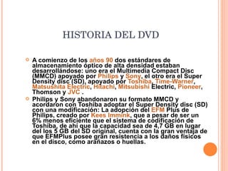 HISTORIA DEL DVD   A comienzo de los  años 90  dos estándares de almacenamiento óptico de alta densidad estaban desarrollándose: uno era el Multimedia Compact Disc (MMCD) apoyado por  Philips  y  Sony , el otro era el Super Density disc (SD), apoyado por  Toshiba ,  Time-Warner ,  Matsushita Electric ,  Hitachi ,  Mitsubishi  Electric,  Pioneer , Thomson y  JVC  . Philips y Sony abandonaron su formato MMCD y acordaron con Toshiba adoptar el Super Density disc (SD) con una modificación: La adopción del  EFM  Plus de Philips, creado por  Kees Immink , que a pesar de ser un 6% menos eficiente que el sistema de codificación de Toshiba, de ahí que la capacidad sea de 4,7 GB en lugar del los 5 GB del SD original, cuenta con la gran ventaja de que EFMPlus posee gran resistencia a los daños físicos en el disco, como arañazos o huellas. 