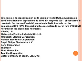 anteriores, y la especificación de la versión 1.5 del DVD, anunciada en 1995 y finalizada en septiembre de 1996. En mayo de 1997, el consorcio El resultado fue la creación del Consorcio del DVD, fundada por las compañías DVD (DVD Consortium) fue reemplazado por el foro DVD (DVD Forum) con los siguientes miembros: Hitachi, Ltd.  Matsushita Electric Industrial Co. Ltd.  Mitsubishi Electric Corporation  Pioneer Electronic Corporation  Royal Philips Electronics N.V.  Sony Corporation  Thomson  Time Warner Inc.  Toshiba Corporation  Victor Company of Japan, Ltd. (JVC) 
