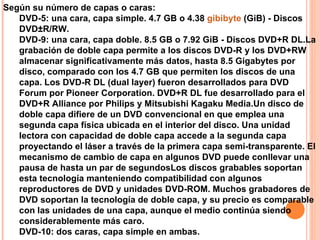 Según su número de capas o caras: DVD-5: una cara, capa simple. 4.7 GB o 4.38  gibibyte  (GiB) - Discos DVD±R/RW. DVD-9: una cara, capa doble. 8.5 GB o 7.92 GiB - Discos DVD+R DL.La grabación de doble capa permite a los discos DVD-R y los DVD+RW almacenar significativamente más datos, hasta 8.5 Gigabytes por disco, comparado con los 4.7 GB que permiten los discos de una capa. Los DVD-R DL (dual layer) fueron desarrollados para DVD Forum por Pioneer Corporation. DVD+R DL fue desarrollado para el DVD+R Alliance por Philips y Mitsubishi Kagaku Media.Un disco de doble capa difiere de un DVD convencional en que emplea una segunda capa física ubicada en el interior del disco. Una unidad lectora con capacidad de doble capa accede a la segunda capa proyectando el láser a través de la primera capa semi-transparente. El mecanismo de cambio de capa en algunos DVD puede conllevar una pausa de hasta un par de segundosLos discos grabables soportan esta tecnología manteniendo compatibilidad con algunos reproductores de DVD y unidades DVD-ROM. Muchos grabadores de DVD soportan la tecnología de doble capa, y su precio es comparable con las unidades de una capa, aunque el medio continúa siendo considerablemente más caro. DVD-10: dos caras, capa simple en ambas.  