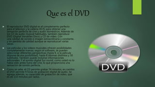 Que es el DVD
 El reproductor DVD digital es el complemento perfecto
para el televisor y la cadena HI-FI, para obtener una
sensación perfecta de cine y audio domésticos. Además de
los CD de audio musical habituales, también reproduce
DVD (Digital Versátiles Discs) y CD de vídeo. Con
una calidad de sonido e imagen extraordinaria y constante,
y sin perdida de calidad aunque se reproduzcan varias
veces.
 Las películas y los videos musicales ofrecen posibilidades
completamente nuevas: según el software, se pueden
seleccionar diferentes perspectivas (hasta 9, si la película
dispone de esa posibilidad), hasta 8 idiomas distintos y 30
subtítulos. También puede incluirse informaciones
adicionales. Y el sonido digital Sur round, como usted no lo
había oído antes fuera del cine, lo que proporciona una
sensación de sonido perfecta.
 Como se sabe, el CD permite grabar 74 minutos, en cambio
el DVD permite 9 horas de grabación digital de audio. Se
agrega además, su capacidad de grabación de vídeo, que
es de 133 minutos por lados.
 