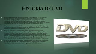 HISTORIA DE DVD
 El DVD es el trabajo de muchas compañías y mucha gente. En un principio
estaban dos propuestas competidoras. El formato MMCD que estaba
respaldado por Sony, Philips, y otros. El formato competidor SD estaba
respaldado por Toshiba, Matsushita, Time Warner y otros. Un grupo de
compañías de ordenadores/computadoras liderados por IBM insistió en que los
proponentes del DVD se pusiesen de acuerdo en un estándar único.
 El formato combinado de DVD se anuncio en septiembre de 1995 evitando una
confusión y repetición de gastos como fue la batalla VHS sobre Beta Max o la
batalla por el sonido cuadrafónico de 1970s.
 Ninguna compañía es "dueña" del DVD. La especificación oficial fue
desarrollado por un consorcio de 10 compañías: Hitachi, JVC, Matsushita,
Mitsubishi, Philips, Poner, Sony, Thomson, Time Warner, y Toshiba. También
contribuyeron representantes de muchas compañías en varios grupos de
trabajo. Time Warner registro originariamente el logo del DVD, y lo ha asignado
desde entonces a la DVD Formato/Logo Licencian Corporación. El termino
"DVD" es muy común como para que sea una marca registrada o propietario.
 ECMA ha desarrollado estándares internacionales para el DVD-ROM (la parte 1,
la parte mas pequeña de la especificación DVD), Macro visión licencia su
tecnología analógica de sistemas anti-grabación a los fabricantes .
 