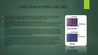CARACTERICAS FISISCA DEL DVD
 Un disco DVD es similar en sus dimensiones a la de los actuales CD pero en su interior
puede albergar una película al completo con sonido digital multicanal, o bien muchas
horas de música en alta fidelidad, así como bastantes ABS de datos.
 Los DVD logran su mayor capacidad de cuatro maneras distintas.
Los primeros dos métodos sacan provecho de las mejoradas técnicas de manufacturación
y de los láseres de menor longitud de onda. Tanto los CD como los DVD guardan la
información en la forma de "hoyos" (pitas) microscópicos que representan unos y ceros
binarios.
 Los pitas de los datos en un DVD están separadas 0’74µm frente a los 1’6 µm(micrones)
de un CD, así mismo las pistas se juntan pasando de los 0’83µm a los 0’4µm o 0’44µm de
un DVD. Para leer estos pitas más pequeños y pistas más apretadas, DVD emplea un láser
rojo con una longitud de onda de entre 635 y 650 nanómetros; las unidades de CD-ROM
usan un láser infrarrojo de 780 nanómetros.
 Todo esto proporciona una capacidad de almacenaje muy alta llegando a los 4’7GB en
una sola capa. Así mismo las lentes del láser han sido dotadas de una superior apertura
numérica, resultando un haz mucho más fino (ver Tabla Comparativa entre el CD-ROM y
el DVD-ROM). Sin embargo, conscientes de la continua demanda por medios de
almacenamiento masivo, los diseñadores de DVD adoptaron dos estrategias adicionales:
dobles capas (dual laye ring) y dobles caras (doublé sedes). Cada mejoramiento es
opcional.
 