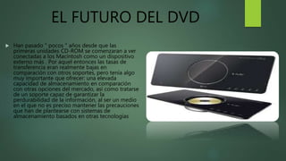 EL FUTURO DEL DVD
 Han pasado " pocos " años desde que las
primeras unidades CD-ROM se comenzaran a ver
conectadas a los Macintosh como un dispositivo
externo más . Por aquel entonces las tasas de
transferencia eran realmente bajas en
comparación con otros soportes, pero tenía algo
muy importante que ofrecer: una elevada
capacidad de almacenamiento en comparación
con otras opciones del mercado, así como tratarse
de un soporte capaz de garantizar la
perdurabilidad de la información, al ser un medio
en el que no es preciso mantener las precauciones
que han de plantearse con sistemas de
almacenamiento basados en otras tecnologías
 
