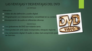 LAS VENTAJAS Y DESVENTAJAS DEL DVD
LAS VENTAJAS
interactivo
 Video de alta definición y audio digital.
 Programación con interactividad y versatilidad en su contenido.
 Incorporación de audio en diferentes idiomas
DESVENTAJAS
 Los grabadores de DVD son todavía caros.
 Tiene protección anti copia incorporada y bloqueo regional.
 Usa compresión digital. El audio o vídeo mal comprimido podría
ser borroso.
 