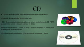 CD
•CD Audio: Para escuchar los clásicos discos compactos de música.
•Video-CD: Para películas de dicho formato
•CD-i: Es una variante de disco óptico, de lectura exclusivamente CD-ROM,
que contiene sonido e imagen además de datos.
•Photo-CD multisesion: Cuando se lleva a revelar un carrete se puede pedir
que se grabe en este formato.
•CD-XA y CD-XA Entrelazado: CD’s con mezcla de música y datos.
 