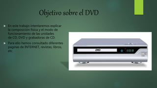 Objetivo sobre el DVD
 En este trabajo intentaremos explicar
la composición física y el modo de
funcionamiento de las unidades
de CD, DVD y grabadoras de CD.
 Para ello hemos consultado diferentes
paginas de INTERNET, revistas, libros,
etc.
 