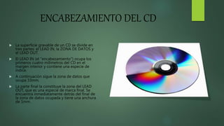 ENCABEZAMIENTO DEL CD
 La superficie gravable de un CD se divide en
tres partes: el LEAD IN, la ZONA DE DATOS y
el LEAD OUT.
 El LEAD IN (el "encabezamiento") ocupa los
primeros cuatro milímetros del CD en el
margen interior y contiene una especie de
índice.
 A continuación sigue la zona de datos que
ocupa 33mm.
 La parte final la constituye la zona del LEAD
OUT, que es una especie de marca final. Se
encuentra inmediatamente detrás del final de
la zona de datos ocupada y tiene una anchura
de 1mm.
 