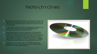 PHOTO-CD Y CD-WO
 El mas reciente descubrimiento en el ámbito de los CD es el
PHOTO-CD, que pertenece a la categoría de los CD-WO (cd
-frite once), conocidos también como CD-R, abreviatura de
cd-recordable.
 Lo que diferencia estos CD es su capacidad, a nivel físico, de
grabar varias sesiones, esto es la posibilidad de ser
grabados varias veces una detrás de otra.
 Resulta fácil para los usuarios reconocer un CD gravable
porque, al contrario que sus parientes de solo lectura, su
brillo no es plateado sino dorado. En lugar de los habituales
pitas y rands, se encuentra una sustancia de color cuyas
propiedades de reflexión se determina vía láser, simulando
pitas y rands consiguiendo en este modo que las unidades
CD-ROM normales puedan ser capaces de leer estos CD.
 Mientras que el comienzo de un CD-ROM normal esta
señalizado por la zona del lead in y que se utilizan para el
ajuste fino del láser sobre cada CD.
 