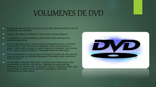 VOLUMENES DE DVD
 El conjunto de archivos y directorios que están almacenados en un CD
constituyen un volumen.
 La zona de sistema contiene lo 16 primeros sectores lógicos.
 Su utilización no esta definida y permanece reservada para los
sistemas operativos.
 La zona de datos de un volumen está encabezada por los "Volumen
Descriptores" (VD), hay hasta 5 definidos. Cada uno describe un
aspecto del medio y ocupa un sector lógico, en cualquier caso, de los
5 VD, solo es imprescindible el "Standard Volumen Descriptor".
 Se esta buscando un campo que suministre el número de VD, pero en
lugar de ello, hay un Volumen Séquense Terminador que muestra el
final de los VD.
 Un Standard Volumen Descriptor contiene como información más
importante la dirección del archivo. Además se mencionan los
nombres de los archivos de "Copyright" y de los "Abstracta Files", que
son archivos incluidos en el directorio principal y contienen
información en texto ASCII.
 