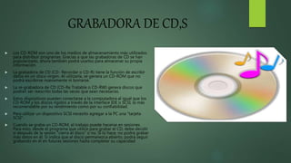 GRABADORA DE CD,S
 Los CD-ROM son uno de los medios de almacenamiento más utilizados
para distribuir programas. Gracias a que las grabadoras de CD se han
popularizado, ahora también podrá usarlos para almacenar su propia
información.
 La grabadora de CD (CD- Recordar o CD-R) tiene la función de escribir
datos en un disco virgen. Al utilizarla, se genera un CD-ROM que no
podrá escribirse nuevamente ni borrarse.
 La re-grabadora de CD (CD-Re Tratable o CD-RW) genera discos que
podrán ser reescrito todas las veces que sean necesarias.
 Estos dispositivos pueden conectarse a la computadora al igual que los
CD-ROM y los discos rígidos a través de la interface IDE o SCSI, la más
recomendable por su rendimiento como por su confiabilidad.
 Para utilizar un dispositivo SCSI necesito agregar a la PC una "tarjeta
SCSI".
 Cuando se graba un CD-ROM, el trabajo puede hacerse en sesiones.
Para esto, desde el programa que utilice para grabar el CD, debe decidir
si después de la sesión "cierra el disco" o no. Si lo hace, no podrá grabar
más datos en él. Si indica que el disco permanezca abierto, podrá seguir
grabando en él en futuras sesiones hasta completar su capacidad
 